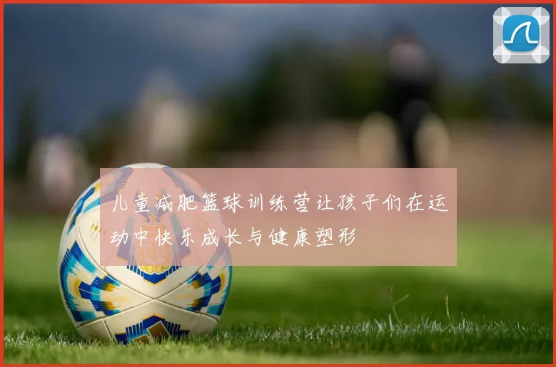 儿童减肥篮球训练营让孩子们在运动中快乐成长与健康塑形