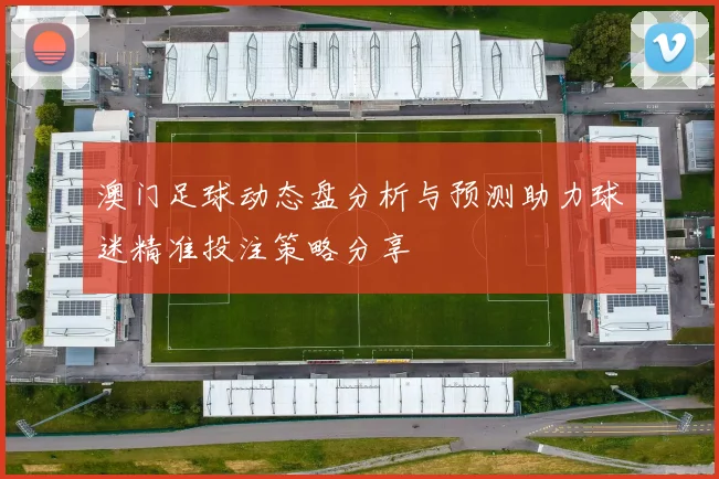 澳门足球动态盘分析与预测助力球迷精准投注策略分享