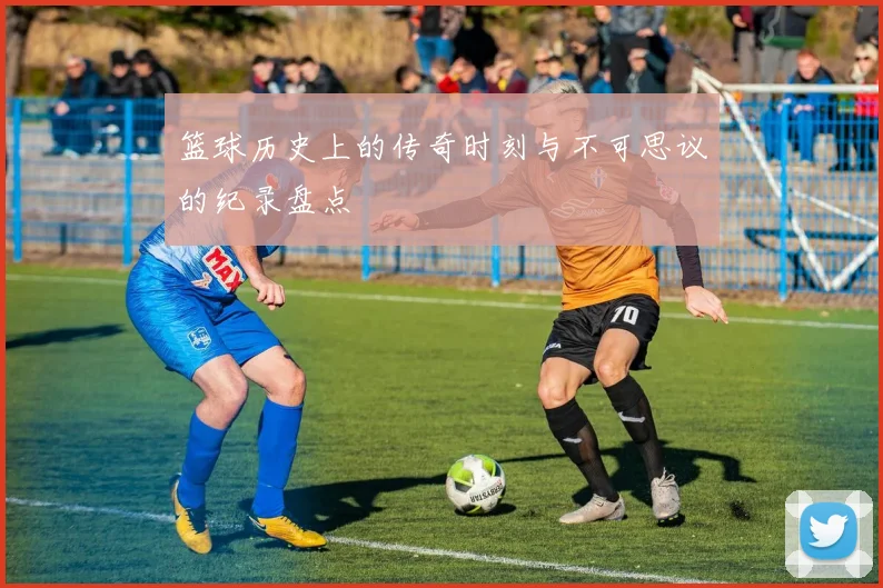 篮球历史上的传奇时刻与不可思议的纪录盘点