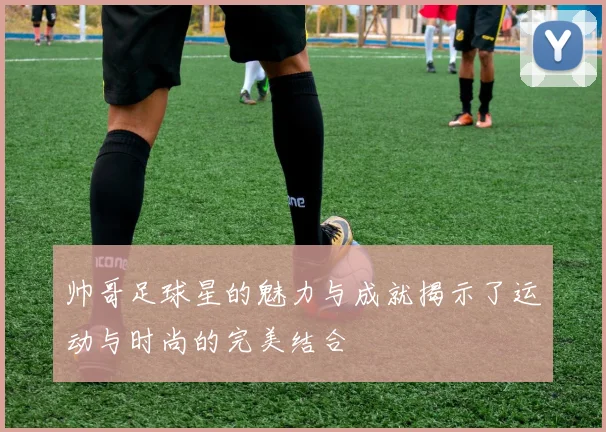 帅哥足球星的魅力与成就揭示了运动与时尚的完美结合
