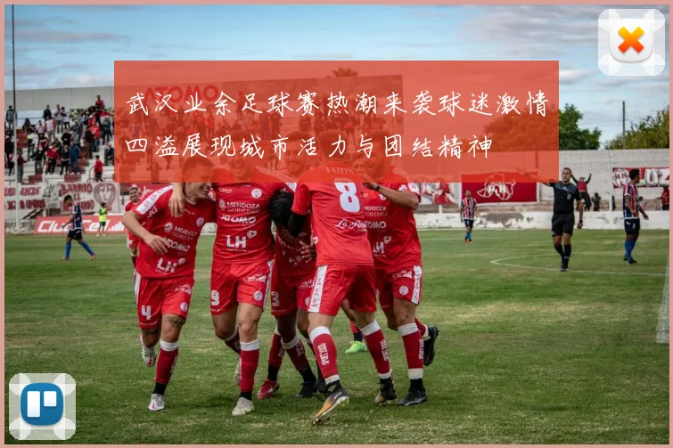 武汉业余足球赛热潮来袭球迷激情四溢展现城市活力与团结精神