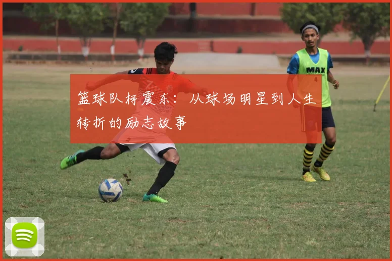 篮球队柯震东：从球场明星到人生转折的励志故事
